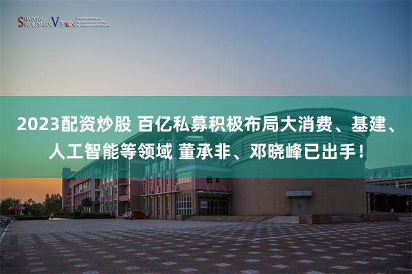 2023配资炒股 百亿私募积极布局大消费、基建、人工智能等领域 董承非、邓晓峰已出手！