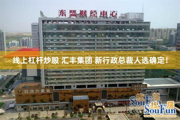 线上杠杆炒股 汇丰集团 新行政总裁人选确定！