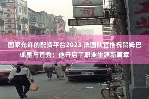 国家允许的配资平台2023 法国队官推祝贺姆巴佩皇马首秀：他开启了职业生涯新篇章