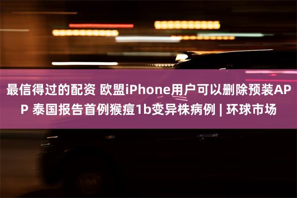 最信得过的配资 欧盟iPhone用户可以删除预装APP 泰国报告首例猴痘1b变异株病例 | 环球市场