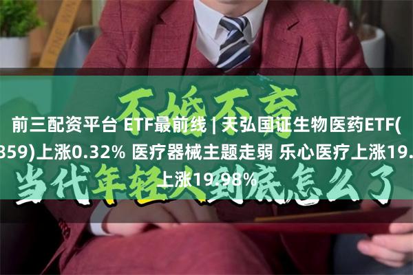 前三配资平台 ETF最前线 | 天弘国证生物医药ETF(159859)上涨0.32% 医疗器械主题走弱 乐心医疗上涨19.98%