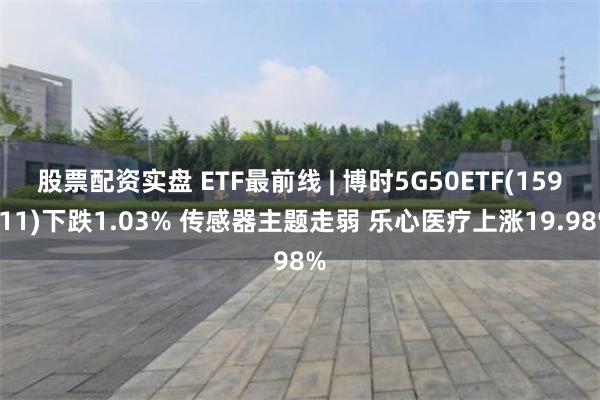 股票配资实盘 ETF最前线 | 博时5G50ETF(159811)下跌1.03% 传感器主题走弱 乐心医疗上涨19.98%