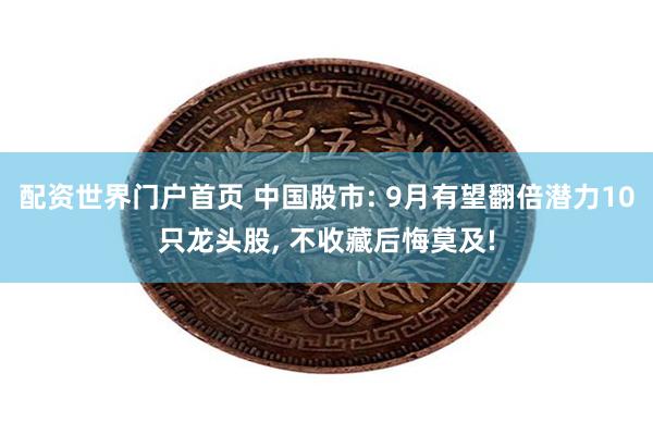 配资世界门户首页 中国股市: 9月有望翻倍潜力10只龙头股, 不收藏后悔莫及!