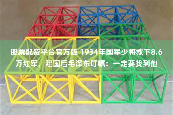 股票配资平台官方版 1934年国军少将救下8.6万红军，建国后毛泽东叮嘱：一定要找到他