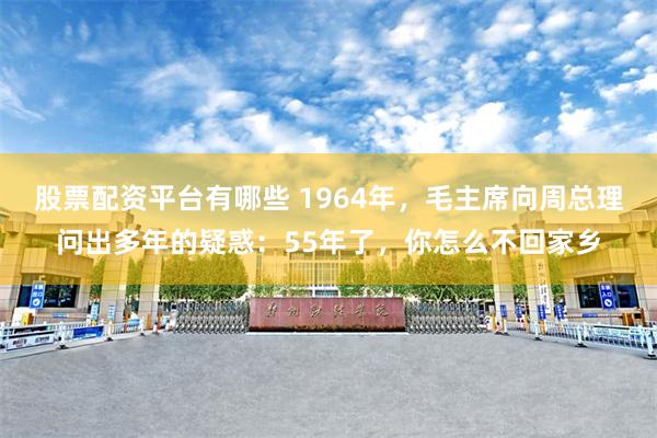 股票配资平台有哪些 1964年，毛主席向周总理问出多年的疑惑：55年了，你怎么不回家乡