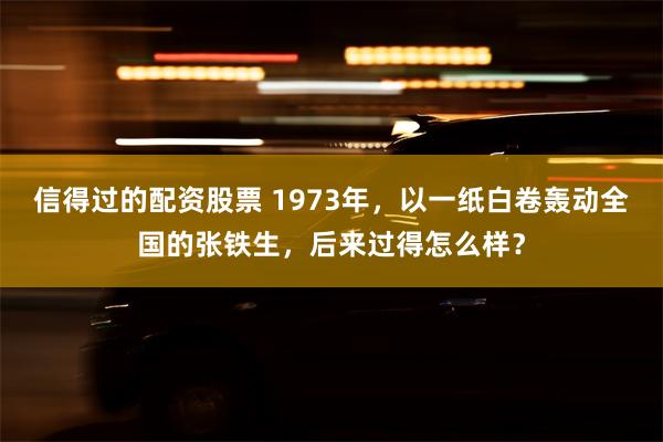 信得过的配资股票 1973年，以一纸白卷轰动全国的张铁生，后来过得怎么样？