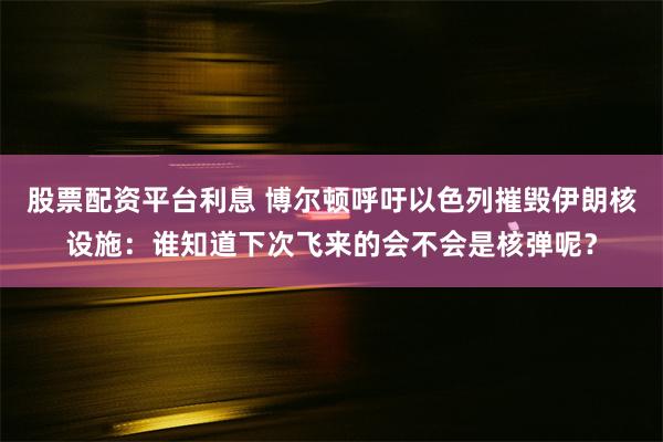 股票配资平台利息 博尔顿呼吁以色列摧毁伊朗核设施：谁知道下次飞来的会不会是核弹呢？