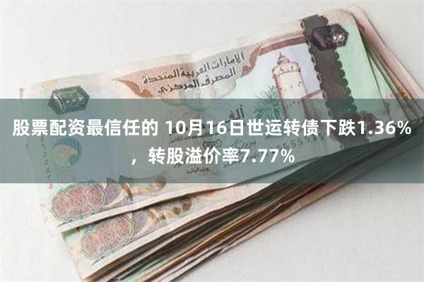 股票配资最信任的 10月16日世运转债下跌1.36%，转股溢价率7.77%