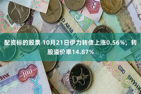 配资标的股票 10月21日伊力转债上涨0.56%，转股溢价率14.87%