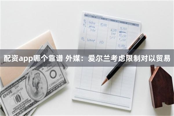 配资app哪个靠谱 外媒：爱尔兰考虑限制对以贸易