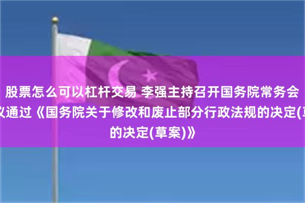 股票怎么可以杠杆交易 李强主持召开国务院常务会议 审议通过《国务院关于修改和废止部分行政法规的决定(草案)》