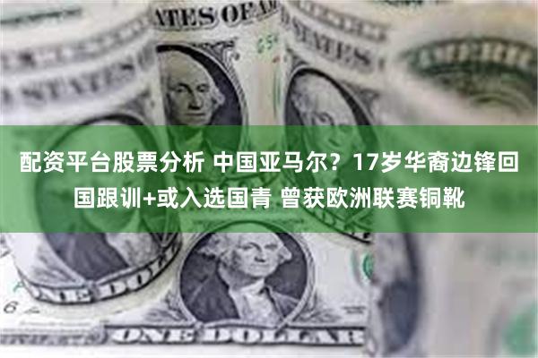 配资平台股票分析 中国亚马尔？17岁华裔边锋回国跟训+或入选国青 曾获欧洲联赛铜靴