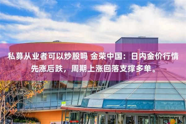 私募从业者可以炒股吗 金荣中国：日内金价行情先涨后跌，周期上涨回落支撑多单。