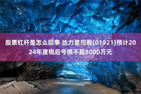 股票杠杆是怎么回事 达力普控股(01921)预计2024年度税后亏损不超8000万元