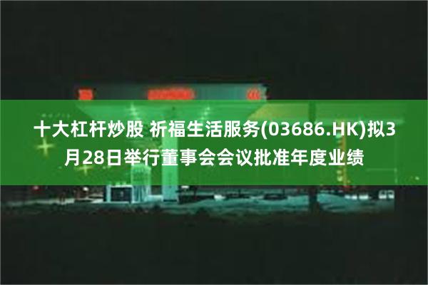 十大杠杆炒股 祈福生活服务(03686.HK)拟3月28日举行董事会会议批准年度业绩