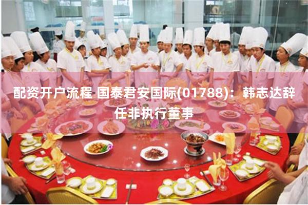 配资开户流程 国泰君安国际(01788)：韩志达辞任非执行董事