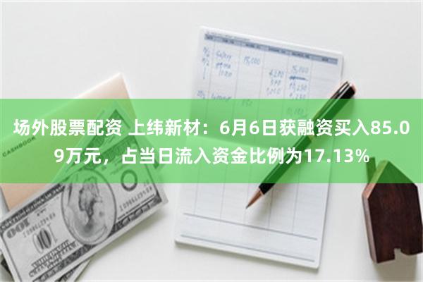 场外股票配资 上纬新材：6月6日获融资买入85.09万元，占当日流入资金比例为17.13%