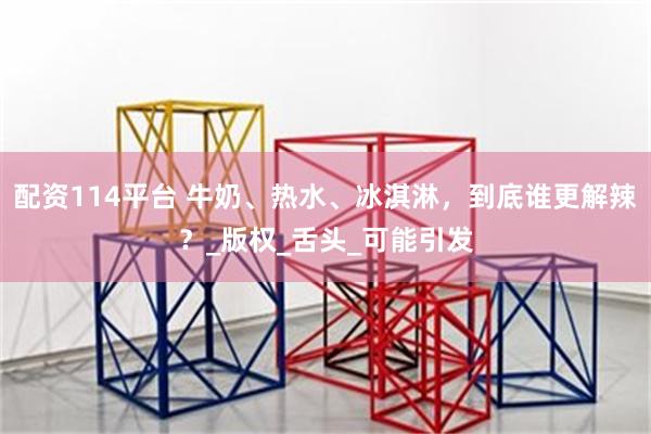 配资114平台 牛奶、热水、冰淇淋，到底谁更解辣？_版权_舌头_可能引发